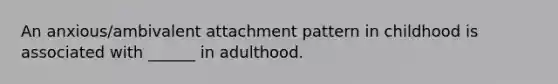 An anxious/ambivalent attachment pattern in childhood is associated with ______ in adulthood.