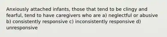 Anxiously attached infants, those that tend to be clingy and fearful, tend to have caregivers who are a) neglectful or abusive b) consistently responsive c) inconsistently responsive d) unresponsive