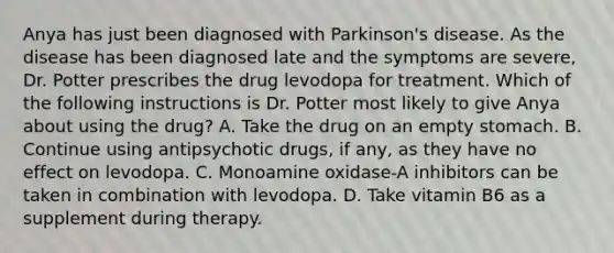 Anya has just been diagnosed with Parkinson's disease. As the disease has been diagnosed late and the symptoms are severe, Dr. Potter prescribes the drug levodopa for treatment. Which of the following instructions is Dr. Potter most likely to give Anya about using the drug? A. Take the drug on an empty stomach. B. Continue using antipsychotic drugs, if any, as they have no effect on levodopa. C. Monoamine oxidase-A inhibitors can be taken in combination with levodopa. D. Take vitamin B6 as a supplement during therapy.