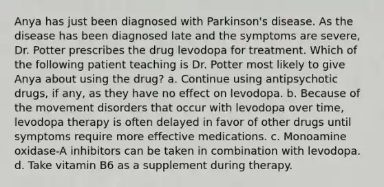 Anya has just been diagnosed with Parkinson's disease. As the disease has been diagnosed late and the symptoms are severe, Dr. Potter prescribes the drug levodopa for treatment. Which of the following patient teaching is Dr. Potter most likely to give Anya about using the drug? a. Continue using antipsychotic drugs, if any, as they have no effect on levodopa. b. Because of the movement disorders that occur with levodopa over time, levodopa therapy is often delayed in favor of other drugs until symptoms require more effective medications. c. Monoamine oxidase-A inhibitors can be taken in combination with levodopa. d. Take vitamin B6 as a supplement during therapy.