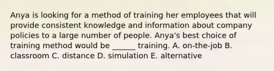 Anya is looking for a method of training her employees that will provide consistent knowledge and information about company policies to a large number of people. Anya's best choice of training method would be ______ training. A. on-the-job B. classroom C. distance D. simulation E. alternative