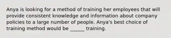 Anya is looking for a method of training her employees that will provide consistent knowledge and information about company policies to a large number of people. Anya's best choice of training method would be ______ training.