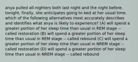 anya pulled all-nighters both last night and the night before. tonight, finally, she anticipates going to bed at her usual time. which of the following alternatives most accurately describes and identifies what anya is likely to experience? (A) will spend a greater portion of her sleep time than usual in REM stage -- called restoration (B) will spend a greater portion of her sleep time than usual in REM stage -- called rebound (C) will spend a greater portion of her sleep time than usual in NREM stage -- called restoration (D) will spend a greater portion of her sleep time than usual in NREM stage -- called rebound