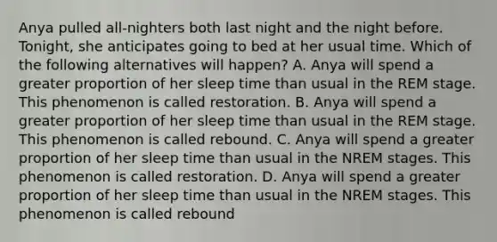 Anya pulled all-nighters both last night and the night before. Tonight, she anticipates going to bed at her usual time. Which of the following alternatives will happen? A. Anya will spend a greater proportion of her sleep time than usual in the REM stage. This phenomenon is called restoration. B. Anya will spend a greater proportion of her sleep time than usual in the REM stage. This phenomenon is called rebound. C. Anya will spend a greater proportion of her sleep time than usual in the NREM stages. This phenomenon is called restoration. D. Anya will spend a greater proportion of her sleep time than usual in the NREM stages. This phenomenon is called rebound