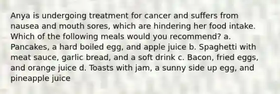 Anya is undergoing treatment for cancer and suffers from nausea and mouth sores, which are hindering her food intake. Which of the following meals would you recommend? a. Pancakes, a hard boiled egg, and apple juice b. Spaghetti with meat sauce, garlic bread, and a soft drink c. Bacon, fried eggs, and orange juice d. Toasts with jam, a sunny side up egg, and pineapple juice