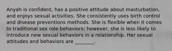 Anyah is confident, has a positive attitude about masturbation, and enjoys sexual activities. She consistently uses birth control and disease preventions methods. She is flexible when it comes to traditional sex role behaviors; however, she is less likely to introduce new sexual behaviors in a relationship. Her sexual attitudes and behaviors are ________.