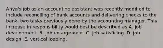 Anya's job as an accounting assistant was recently modified to include reconciling of bank accounts and delivering checks to the bank, two tasks previously done by the accounting manager. This increase in responsibility would best be described as A. job development. B. job enlargement. C. job satisficing. D. job design. E. vertical loading.