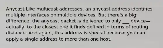 Anycast Like multicast addresses, an anycast address identifies multiple interfaces on multiple devices. But there's a big difference: the anycast packet is delivered to only ___ device—actually, to the closest one it finds defined in terms of routing distance. And again, this address is special because you can apply a single address to more than one host.