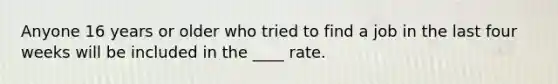 Anyone 16 years or older who tried to find a job in the last four weeks will be included in the ____ rate.