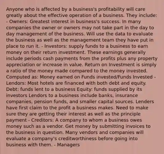 Anyone who is affected by a business's profitability will care greatly about the effective operation of a business. They include: - Owners: Greatest interest in business's success. In many companies the owner or owners may not take part in the day to day management of the business. Will use the data to evaluate the business as well as the management team they have put in place to run it. - Investors: supply funds to a business to earn money on their return investment. These earnings generally include periods cash payments from the profits plus any property appreciation or increase in value. Return on Investment is simply a ratio of the money made compared to the money invested. Computed as: Money earned on Funds invested/Funds Invested - Lendors: Most hotels are financed with both debt and equity. Debt: funds lent to a business Equity: funds supplied by its investors Lendors to a business include banks, insurance companies, pension funds, and smaller capital sources. Lenders have first claim to the profit a business makes. Need to make sure they are getting their interest as well as the principle payment - Creditors: A company to whom a business owes money such as a vendor. Get money by submitting invoices to the business in question. Many vendors and companies will evaluate a company's creditworthiness before going into business with them. - Managers