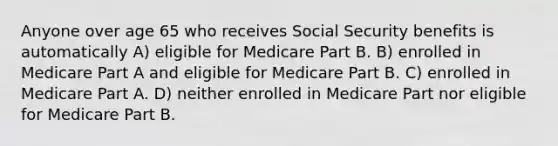 Anyone over age 65 who receives Social Security benefits is automatically A) eligible for Medicare Part B. B) enrolled in Medicare Part A and eligible for Medicare Part B. C) enrolled in Medicare Part A. D) neither enrolled in Medicare Part nor eligible for Medicare Part B.