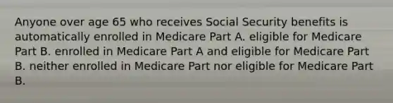 Anyone over age 65 who receives Social Security benefits is automatically enrolled in Medicare Part A. eligible for Medicare Part B. enrolled in Medicare Part A and eligible for Medicare Part B. neither enrolled in Medicare Part nor eligible for Medicare Part B.