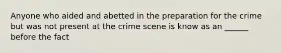 Anyone who aided and abetted in the preparation for the crime but was not present at the crime scene is know as an ______ before the fact