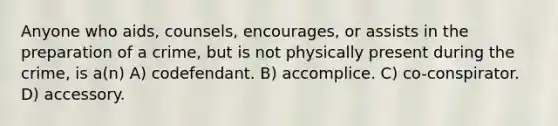 Anyone who aids, counsels, encourages, or assists in the preparation of a crime, but is not physically present during the crime, is a(n) A) codefendant. B) accomplice. C) co-conspirator. D) accessory.