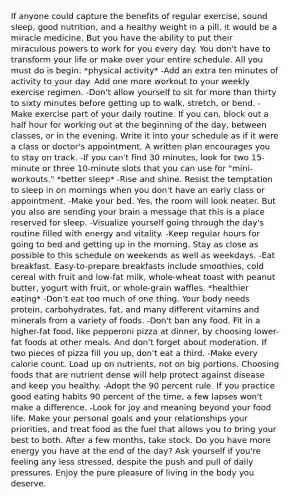 If anyone could capture the benefits of regular exercise, sound sleep, good nutrition, and a healthy weight in a pill, it would be a miracle medicine. But you have the ability to put their miraculous powers to work for you every day. You don't have to transform your life or make over your entire schedule. All you must do is begin: *physical activity* -Add an extra ten minutes of activity to your day. Add one more workout to your weekly exercise regimen. -Don't allow yourself to sit for more than thirty to sixty minutes before getting up to walk, stretch, or bend. -Make exercise part of your daily routine. If you can, block out a half hour for working out at the beginning of the day, between classes, or in the evening. Write it into your schedule as if it were a class or doctor's appointment. A written plan encourages you to stay on track. -If you can't find 30 minutes, look for two 15-minute or three 10-minute slots that you can use for "mini-workouts." *better sleep* -Rise and shine. Resist the temptation to sleep in on mornings when you don't have an early class or appointment. -Make your bed. Yes, the room will look neater. But you also are sending your brain a message that this is a place reserved for sleep. -Visualize yourself going through the day's routine filled with energy and vitality. -Keep regular hours for going to bed and getting up in the morning. Stay as close as possible to this schedule on weekends as well as weekdays. -Eat breakfast. Easy-to-prepare breakfasts include smoothies, cold cereal with fruit and low-fat milk, whole-wheat toast with peanut butter, yogurt with fruit, or whole-grain waffles. *healthier eating* -Don't eat too much of one thing. Your body needs protein, carbohydrates, fat, and many different vitamins and minerals from a variety of foods. -Don't ban any food. Fit in a higher-fat food, like pepperoni pizza at dinner, by choosing lower-fat foods at other meals. And don't forget about moderation. If two pieces of pizza fill you up, don't eat a third. -Make every calorie count. Load up on nutrients, not on big portions. Choosing foods that are nutrient dense will help protect against disease and keep you healthy. -Adopt the 90 percent rule. If you practice good eating habits 90 percent of the time, a few lapses won't make a difference. -Look for joy and meaning beyond your food life. Make your personal goals and your relationships your priorities, and treat food as the fuel that allows you to bring your best to both. After a few months, take stock. Do you have more energy you have at the end of the day? Ask yourself if you're feeling any less stressed, despite the push and pull of daily pressures. Enjoy the pure pleasure of living in the body you deserve.