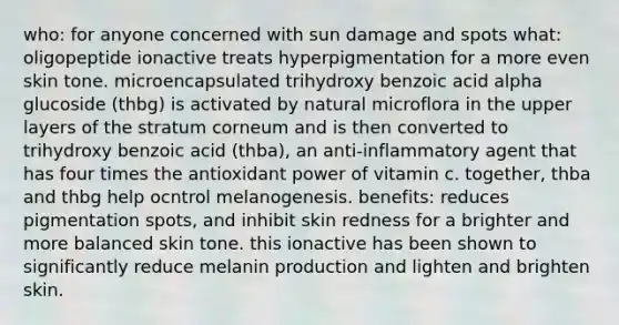 who: for anyone concerned with sun damage and spots what: oligopeptide ionactive treats hyperpigmentation for a more even skin tone. microencapsulated trihydroxy benzoic acid alpha glucoside (thbg) is activated by natural microflora in the upper layers of the stratum corneum and is then converted to trihydroxy benzoic acid (thba), an anti-inflammatory agent that has four times the antioxidant power of vitamin c. together, thba and thbg help ocntrol melanogenesis. benefits: reduces pigmentation spots, and inhibit skin redness for a brighter and more balanced skin tone. this ionactive has been shown to significantly reduce melanin production and lighten and brighten skin.