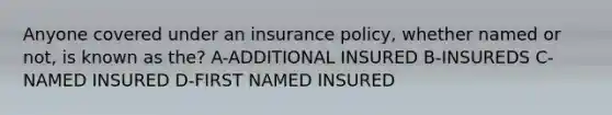 Anyone covered under an insurance policy, whether named or not, is known as the? A-ADDITIONAL INSURED B-INSUREDS C-NAMED INSURED D-FIRST NAMED INSURED