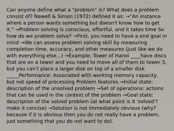 Can anyone define what a "problem" is? What does a problem consist of? Newell & Simon (1972) defined it as: →"An instance where a person wants something but doesn't know how to get it." →Problem solving is conscious, effortful, and it takes time So how do we problem solve? →First, you need to have a end goal in mind →We can assess problem solving skill by measuring completion time, accuracy, and other measures (just like we do with everything else...) →Example: Tower of Hanoi ____have discs that are on a tower and you need to move all of them to tower 3, but you can't place a larger disk on top of a smaller disk _____Performance: Associated with working memory capacity, but not speed of processing Problem features →Initial state: description of the unsolved problem →Set of operations: actions that can be used in the context of the problem →Goal state: description of the solved problem (at what point is it 'solved'? make it concise) →Solution is not immediately obvious (why? because if it is obvious then you do not really have a problem, just something that you do not want to do).