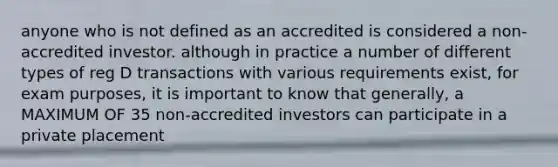 anyone who is not defined as an accredited is considered a non-accredited investor. although in practice a number of different types of reg D transactions with various requirements exist, for exam purposes, it is important to know that generally, a MAXIMUM OF 35 non-accredited investors can participate in a private placement