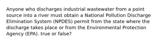 Anyone who discharges industrial wastewater from a point source into a river must obtain a National Pollution Discharge Elimination System (NPDES) permit from the state where the discharge takes place or from the Environmental Protection Agency (EPA). true or false?