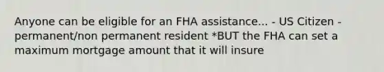 Anyone can be eligible for an FHA assistance... - US Citizen - permanent/non permanent resident *BUT the FHA can set a maximum mortgage amount that it will insure