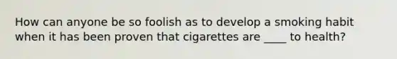 How can anyone be so foolish as to develop a smoking habit when it has been proven that cigarettes are ____ to health?