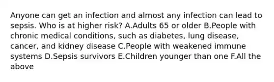 Anyone can get an infection and almost any infection can lead to sepsis. Who is at higher risk? A.Adults 65 or older B.People with chronic medical conditions, such as diabetes, lung disease, cancer, and kidney disease C.People with weakened immune systems D.Sepsis survivors E.Children younger than one F.All the above