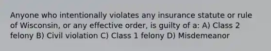 Anyone who intentionally violates any insurance statute or rule of Wisconsin, or any effective order, is guilty of a: A) Class 2 felony B) Civil violation C) Class 1 felony D) Misdemeanor