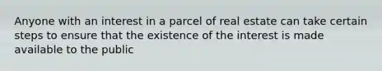 Anyone with an interest in a parcel of real estate can take certain steps to ensure that the existence of the interest is made available to the public