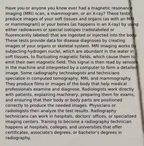 Have you or anyone you know ever had a magnetic resonance imaging (MRI) scan, a mammogram, or an X-ray? These tests produce images of your soft tissues and organs (as with an MRI or mammogram) or your bones (as happens in an X-ray) by using either radiowaves or special isotopes (radiolabeled or fluorescently labeled) that are ingested or injected into the body. These tests provide data for disease diagnoses by creating images of your organs or skeletal system. MRI imaging works by subjecting hydrogen nuclei, which are abundant in the water in soft tissues, to fluctuating magnetic fields, which cause them to emit their own magnetic field. This signal is then read by sensors in the machine and interpreted by a computer to form a detailed image. Some radiography technologists and technicians specialize in computed tomography, MRI, and mammography. They produce films or images of the body that help medical professionals examine and diagnose. Radiologists work directly with patients, explaining machinery, preparing them for exams, and ensuring that their body or body parts are positioned correctly to produce the needed images. Physicians or radiologists then analyze the test results. Radiography technicians can work in hospitals, doctors' offices, or specialized imaging centers. Training to become a radiography technician happens at hospitals, colleges, and universities that offer certificates, associate's degrees, or bachelor's degrees in radiography.