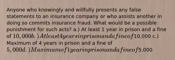 Anyone who knowingly and willfully presents any false statements to an insurance company or who assists another in doing so commits insurance fraud. What would be a possible punishment for such acts? a.) At least 1 year in prison and a fine of 10,000 b.) At least 4 years in prison and a fine of10,000 c.) Maximum of 4 years in prison and a fine of 5,000 d.) Maximum of 1 year in prison and a fine of5,000