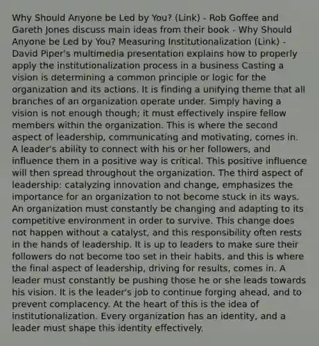 Why Should Anyone be Led by You? (Link) - Rob Goffee and Gareth Jones discuss main ideas from their book - Why Should Anyone be Led by You? Measuring Institutionalization (Link) - David Piper's multimedia presentation explains how to properly apply the institutionalization process in a business Casting a vision is determining a common principle or logic for the organization and its actions. It is finding a unifying theme that all branches of an organization operate under. Simply having a vision is not enough though; it must effectively inspire fellow members within the organization. This is where the second aspect of leadership, communicating and motivating, comes in. A leader's ability to connect with his or her followers, and influence them in a positive way is critical. This positive influence will then spread throughout the organization. The third aspect of leadership: catalyzing innovation and change, emphasizes the importance for an organization to not become stuck in its ways. An organization must constantly be changing and adapting to its competitive environment in order to survive. This change does not happen without a catalyst, and this responsibility often rests in the hands of leadership. It is up to leaders to make sure their followers do not become too set in their habits, and this is where the final aspect of leadership, driving for results, comes in. A leader must constantly be pushing those he or she leads towards his vision. It is the leader's job to continue forging ahead, and to prevent complacency. At the heart of this is the idea of institutionalization. Every organization has an identity, and a leader must shape this identity effectively.