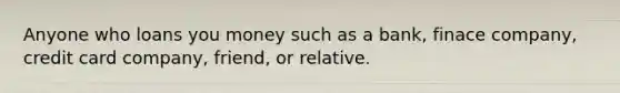 Anyone who loans you money such as a bank, finace company, credit card company, friend, or relative.