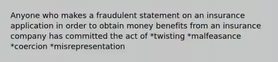 Anyone who makes a fraudulent statement on an insurance application in order to obtain money benefits from an insurance company has committed the act of *twisting *malfeasance *coercion *misrepresentation