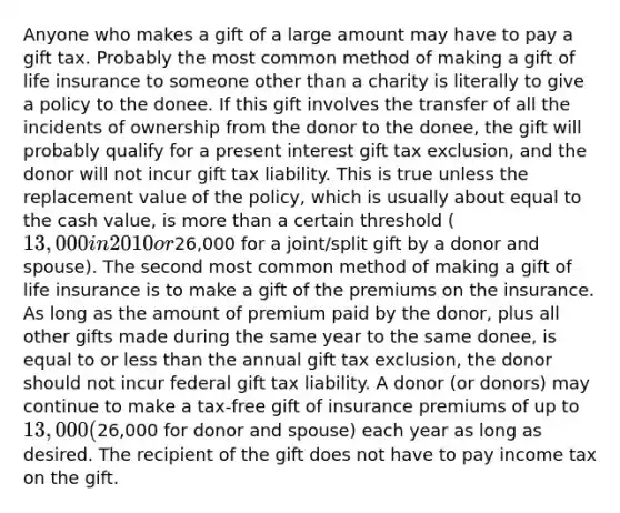 Anyone who makes a gift of a large amount may have to pay a gift tax. Probably the most common method of making a gift of life insurance to someone other than a charity is literally to give a policy to the donee. If this gift involves the transfer of all the incidents of ownership from the donor to the donee, the gift will probably qualify for a present interest gift tax exclusion, and the donor will not incur gift tax liability. This is true unless the replacement value of the policy, which is usually about equal to the cash value, is <a href='https://www.questionai.com/knowledge/keWHlEPx42-more-than' class='anchor-knowledge'>more than</a> a certain threshold (13,000 in 2010 or26,000 for a joint/split gift by a donor and spouse). The second most common method of making a gift of life insurance is to make a gift of the premiums on the insurance. As long as the amount of premium paid by the donor, plus all other gifts made during the same year to the same donee, is equal to or <a href='https://www.questionai.com/knowledge/k7BtlYpAMX-less-than' class='anchor-knowledge'>less than</a> the annual gift tax exclusion, the donor should not incur federal gift tax liability. A donor (or donors) may continue to make a tax-free gift of insurance premiums of up to 13,000 (26,000 for donor and spouse) each year as long as desired. The recipient of the gift does not have to pay income tax on the gift.