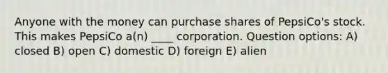 Anyone with the money can purchase shares of PepsiCo's stock. This makes PepsiCo a(n) ____ corporation. Question options: A) closed B) open C) domestic D) foreign E) alien