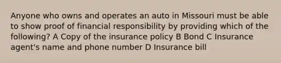 Anyone who owns and operates an auto in Missouri must be able to show proof of financial responsibility by providing which of the following? A Copy of the insurance policy B Bond C Insurance agent's name and phone number D Insurance bill