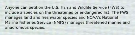 Anyone can petition the U.S. Fish and Wildlife Service (FWS) to include a species on the threatened or endangered list. The FWS manages land and freshwater species and NOAA's National Marine Fisheries Service (NMFS) manages threatened marine and anadromous species.