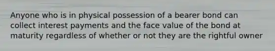 Anyone who is in physical possession of a bearer bond can collect interest payments and the face value of the bond at maturity regardless of whether or not they are the rightful owner