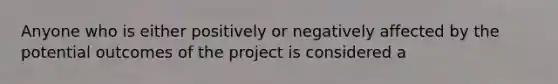 Anyone who is either positively or negatively affected by the potential outcomes of the project is considered a