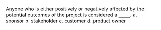 Anyone who is either positively or negatively affected by the potential outcomes of the project is considered a _____. a. sponsor b. stakeholder c. customer d. product owner