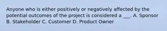 Anyone who is either positively or negatively affected by the potential outcomes of the project is considered a ___. A. Sponsor B. Stakeholder C. Customer D. Product Owner