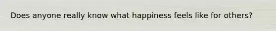 Does anyone really know what happiness feels like for others?