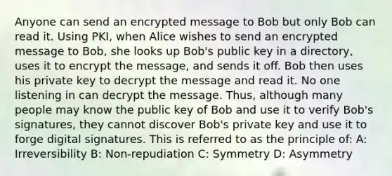 Anyone can send an encrypted message to Bob but only Bob can read it. Using PKI, when Alice wishes to send an encrypted message to Bob, she looks up Bob's public key in a directory, uses it to encrypt the message, and sends it off. Bob then uses his private key to decrypt the message and read it. No one listening in can decrypt the message. Thus, although many people may know the public key of Bob and use it to verify Bob's signatures, they cannot discover Bob's private key and use it to forge digital signatures. This is referred to as the principle of: A: Irreversibility B: Non-repudiation C: Symmetry D: Asymmetry