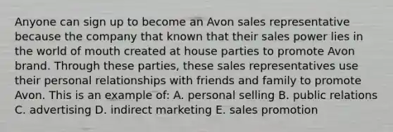 Anyone can sign up to become an Avon sales representative because the company that known that their sales power lies in the world of mouth created at house parties to promote Avon brand. Through these parties, these sales representatives use their personal relationships with friends and family to promote Avon. This is an example of: A. personal selling B. public relations C. advertising D. indirect marketing E. sales promotion