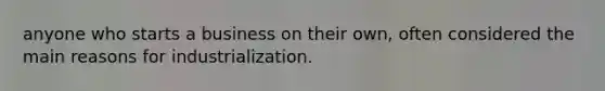 anyone who starts a business on their own, often considered the main reasons for industrialization.