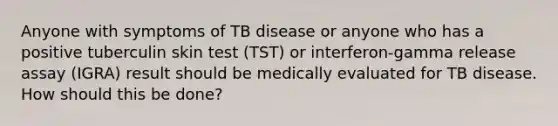 Anyone with symptoms of TB disease or anyone who has a positive tuberculin skin test (TST) or interferon-gamma release assay (IGRA) result should be medically evaluated for TB disease. How should this be done?