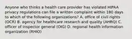 Anyone who thinks a health care provider has violated HIPAA privacy regulations can file a written complaint within 180 days to which of the following organizations? A. office of civil rights (OCR) B. agency for healthcare research and quality (AHRQ) C. officer of inspector general (OIG) D. regional health information organization (RHIO)