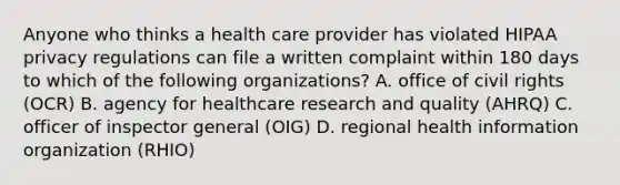 Anyone who thinks a health care provider has violated HIPAA privacy regulations can file a written complaint within 180 days to which of the following organizations? A. office of civil rights (OCR) B. agency for healthcare research and quality (AHRQ) C. officer of inspector general (OIG) D. regional health information organization (RHIO)