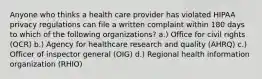 Anyone who thinks a health care provider has violated HIPAA privacy regulations can file a written complaint within 180 days to which of the following organizations? a.) Office for civil rights (OCR) b.) Agency for healthcare research and quality (AHRQ) c.) Officer of inspector general (OIG) d.) Regional health information organization (RHIO)